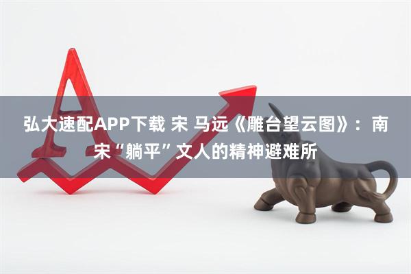 弘大速配APP下载 宋 马远《雕台望云图》:南宋“躺平”文人的精神避难所