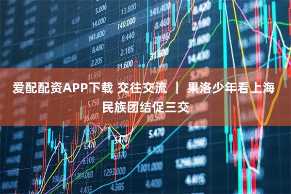 爱配配资APP下载 交往交流 | 果洛少年看上海 民族团结促三交