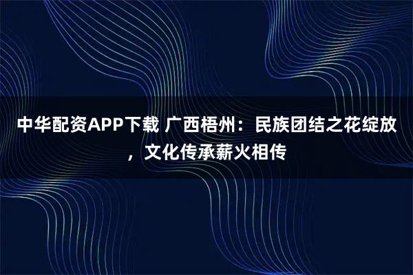 中华配资APP下载 广西梧州:民族团结之花绽放,文化传承薪火相传
