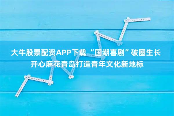 大牛股票配资APP下载 “国潮喜剧”破圈生长 开心麻花青岛打造青年文化新地标