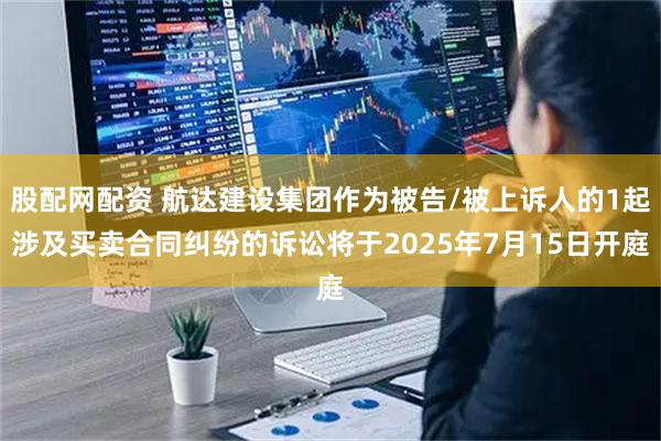 股配网配资 航达建设集团作为被告/被上诉人的1起涉及买卖合同纠纷的诉讼将于2025年7月15日开庭