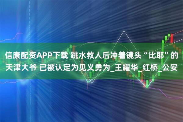 信康配资APP下载 跳水救人后冲着镜头“比耶”的天津大爷 已被认定为见义勇为_王耀华_红桥_公安