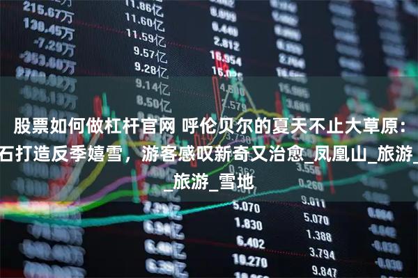 股票如何做杠杆官网 呼伦贝尔的夏天不止大草原：牙克石打造反季嬉雪，游客感叹新奇又治愈_凤凰山_旅游_雪地