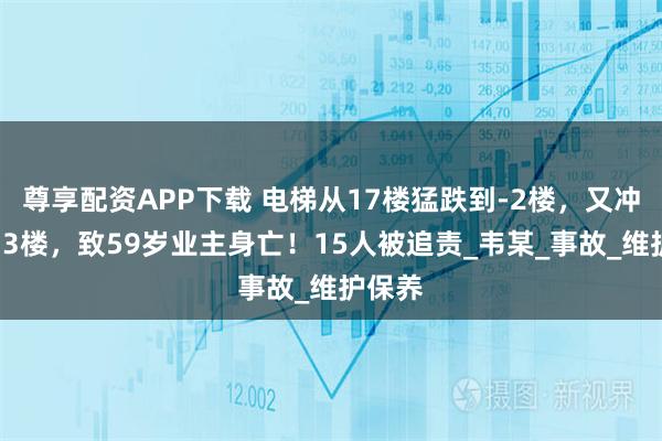 尊享配资APP下载 电梯从17楼猛跌到-2楼，又冲顶至33楼，致59岁业主身亡！15人被追责_韦某_事故_维护保养