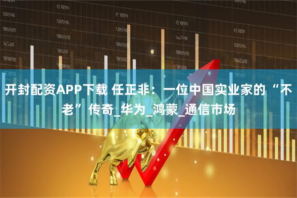 开封配资APP下载 任正非：一位中国实业家的 “不老” 传奇_华为_鸿蒙_通信市场