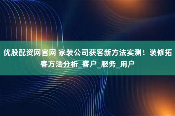 优股配资网官网 家装公司获客新方法实测!装修拓客方法分析_客户_服务_用户