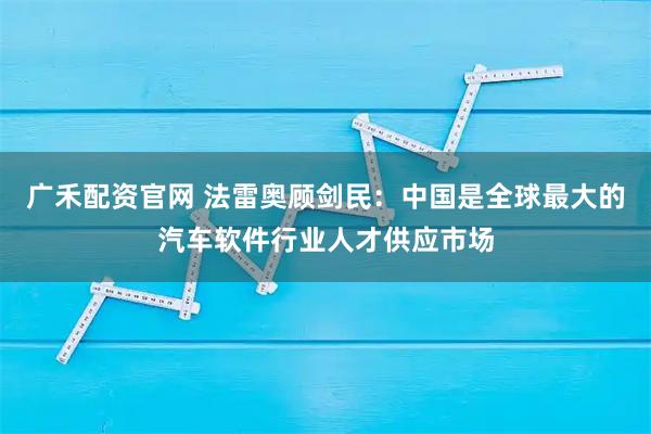 广禾配资官网 法雷奥顾剑民：中国是全球最大的汽车软件行业人才供应市场
