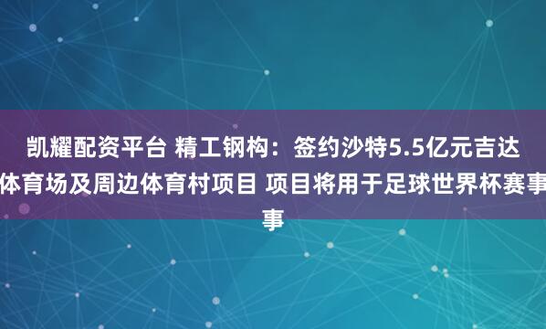 凯耀配资平台 精工钢构:签约沙特5.5亿元吉达体育场及周边体育村项目 项目将用于足球世界杯赛事