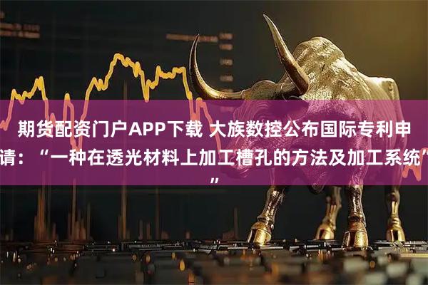 期货配资门户APP下载 大族数控公布国际专利申请：“一种在透光材料上加工槽孔的方法及加工系统”