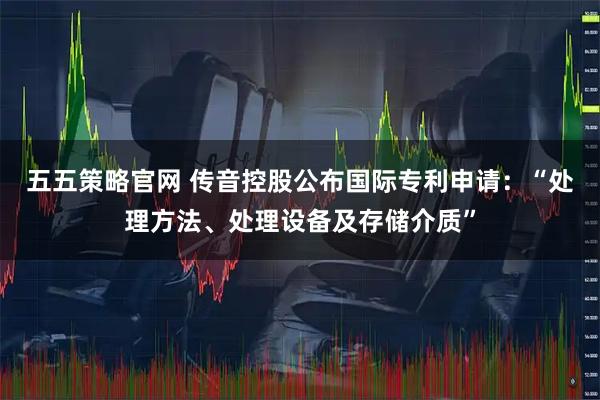 五五策略官网 传音控股公布国际专利申请：“处理方法、处理设备及存储介质”