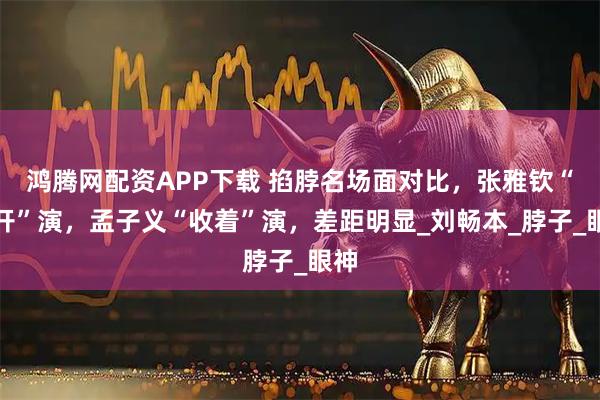 鸿腾网配资APP下载 掐脖名场面对比,张雅钦“放开”演,孟子义“收着”演,差距明显_刘畅本_脖子_眼神