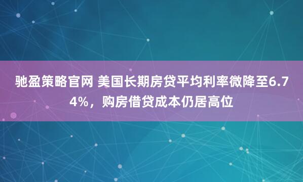 驰盈策略官网 美国长期房贷平均利率微降至6.74%，购房借贷成本仍居高位