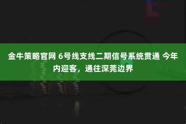金牛策略官网 6号线支线二期信号系统贯通 今年内迎客，通往深莞边界