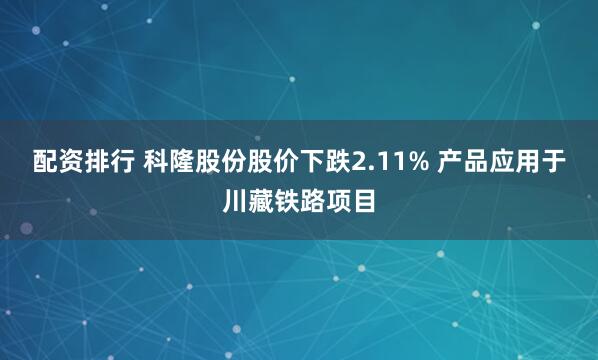 配资排行 科隆股份股价下跌2.11% 产品应用于川藏铁路项目