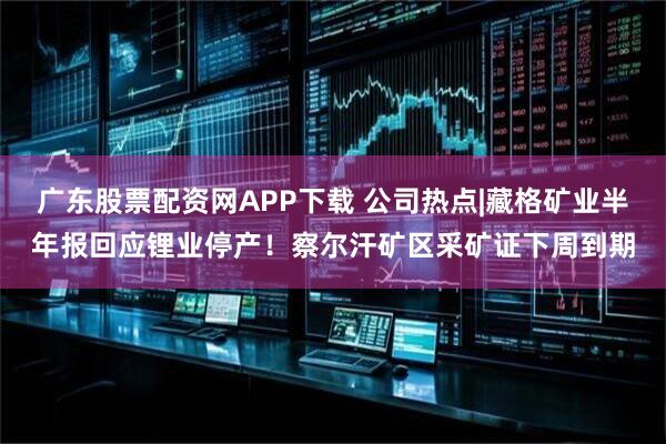 广东股票配资网APP下载 公司热点|藏格矿业半年报回应锂业停产！察尔汗矿区采矿证下周到期