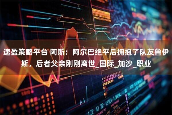 速盈策略平台 阿斯:阿尔巴绝平后拥抱了队友鲁伊斯,后者父亲刚刚离世_国际_加沙_职业