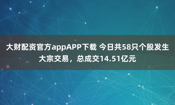大财配资官方appAPP下载 今日共58只个股发生大宗交易,总成交14.51亿元