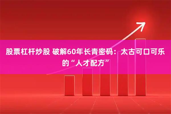 股票杠杆炒股 破解60年长青密码：太古可口可乐的“人才配方”