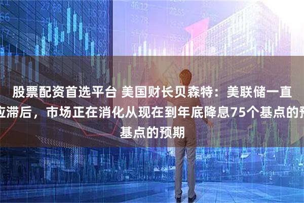股票配资首选平台 美国财长贝森特：美联储一直反应滞后，市场正在消化从现在到年底降息75个基点的预期