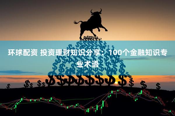 环球配资 投资理财知识分享：100个金融知识专业术语
