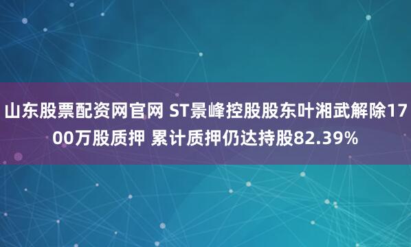 山东股票配资网官网 ST景峰控股股东叶湘武解除1700万股质押 累计质押仍达持股82.39%