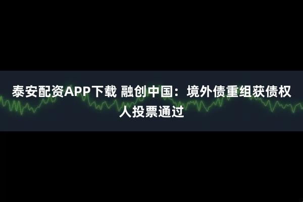 泰安配资APP下载 融创中国:境外债重组获债权人投票通过