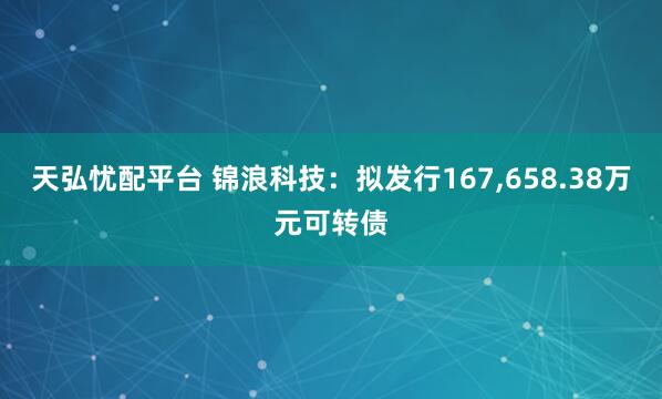 天弘忧配平台 锦浪科技：拟发行167,658.38万元可转债
