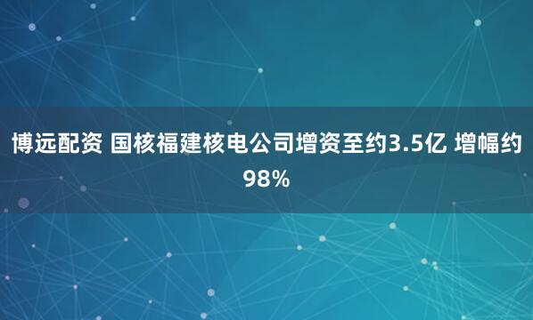 博远配资 国核福建核电公司增资至约3.5亿 增幅约98%