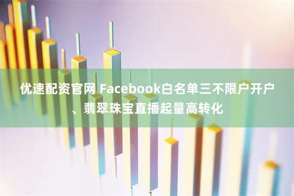 优速配资官网 Facebook白名单三不限户开户、翡翠珠宝直播起量高转化
