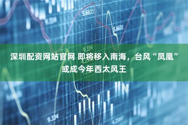 深圳配资网站官网 即将移入南海，台风“凤凰”或成今年西太风王