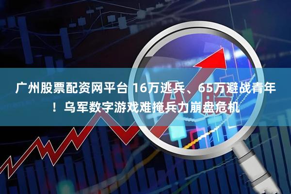 广州股票配资网平台 16万逃兵、65万避战青年！乌军数字游戏难掩兵力崩盘危机