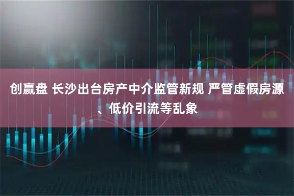 创赢盘 长沙出台房产中介监管新规 严管虚假房源、低价引流等乱象