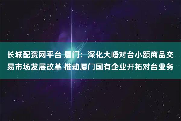 长城配资网平台 厦门：深化大嶝对台小额商品交易市场发展改革 推动厦门国有企业开拓对台业务