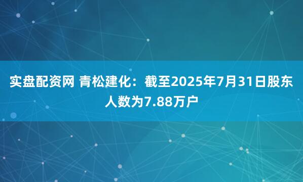 实盘配资网 青松建化：截至2025年7月31日股东人数为7.88万户