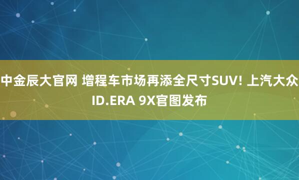 中金辰大官网 增程车市场再添全尺寸SUV! 上汽大众ID.ERA 9X官图发布