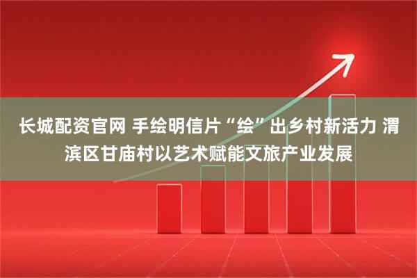 长城配资官网 手绘明信片“绘”出乡村新活力 渭滨区甘庙村以艺术赋能文旅产业发展