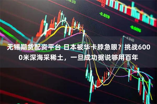 无锡期货配资平台 日本被华卡脖急眼？挑战6000米深海采稀土，一旦成功据说够用百年