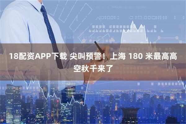 18配资APP下载 尖叫预警！上海 180 米最高高空秋千来了