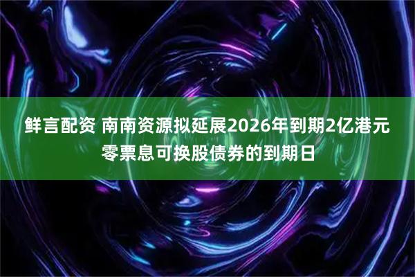 鲜言配资 南南资源拟延展2026年到期2亿港元零票息可换股债券的到期日