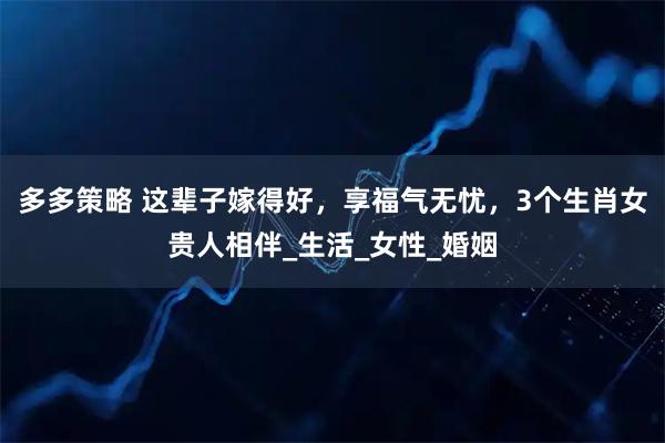 多多策略 这辈子嫁得好，享福气无忧，3个生肖女贵人相伴_生活_女性_婚姻