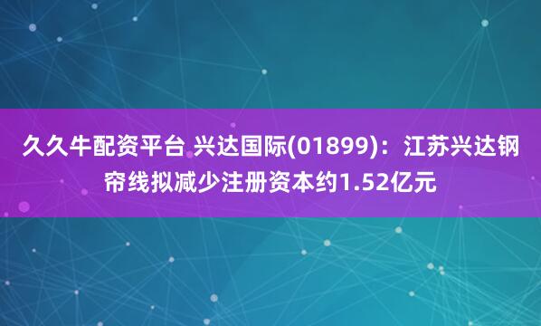 久久牛配资平台 兴达国际(01899):江苏兴达钢帘线拟减少注册资本约1.52亿元