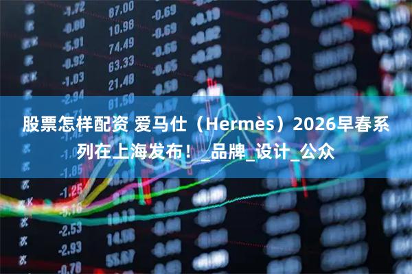 股票怎样配资 爱马仕（Hermès）2026早春系列在上海发布！_品牌_设计_公众