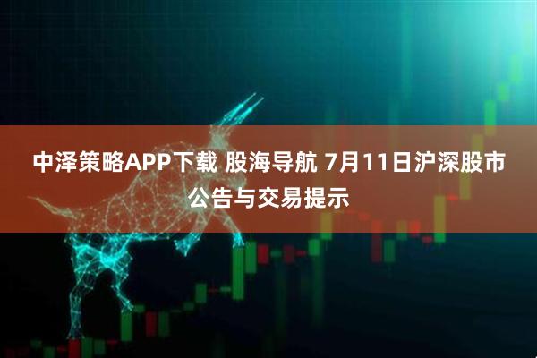 中泽策略APP下载 股海导航 7月11日沪深股市公告与交易提示