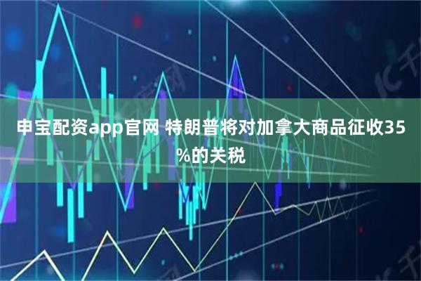 申宝配资app官网 特朗普将对加拿大商品征收35%的关税