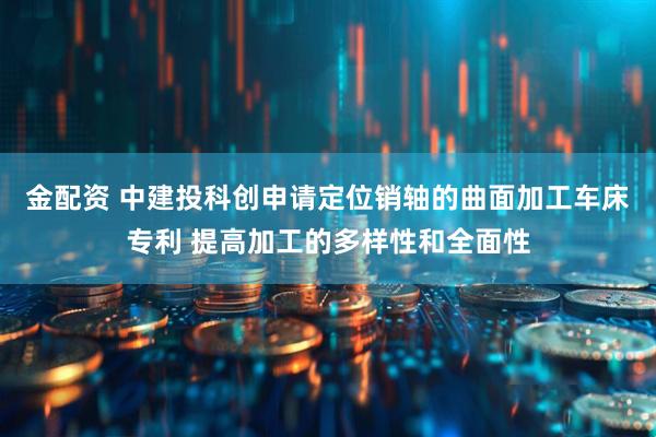 金配资 中建投科创申请定位销轴的曲面加工车床专利 提高加工的多样性和全面性