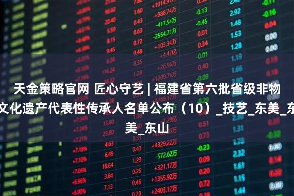 天金策略官网 匠心守艺 | 福建省第六批省级非物质文化遗产代表性传承人名单公布（10）_技艺_东美_东山
