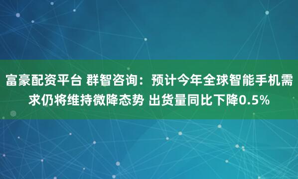 富豪配资平台 群智咨询：预计今年全球智能手机需求仍将维持微降态势 出货量同比下降0.5%