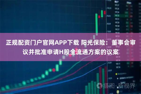 正规配资门户官网APP下载 阳光保险：董事会审议并批准申请H股全流通方案的议案