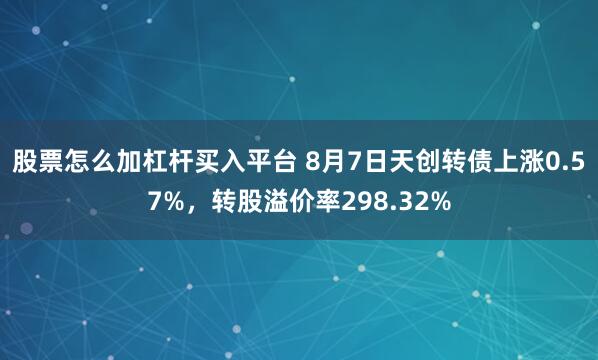股票怎么加杠杆买入平台 8月7日天创转债上涨0.57%，转股溢价率298.32%