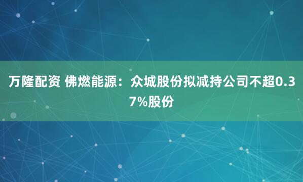 万隆配资 佛燃能源：众城股份拟减持公司不超0.37%股份